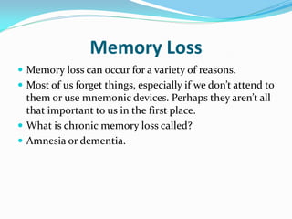 Memory Loss
 Memory loss can occur for a variety of reasons.
 Most of us forget things, especially if we don’t attend to
  them or use mnemonic devices. Perhaps they aren’t all
  that important to us in the first place.
 What is chronic memory loss called?
 Amnesia or dementia.
 