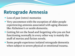 Retrograde Amnesia
 Loss of past (retro) memories
 Very uncommon with the exception of older people
  experiencing amnesia associated with aging diseases
  like Alzheimer’s or senile dementia.
 Getting hit on the head and forgetting who you are but
  functioning normally in every other way is mainly the
  stuff of movies and fiction novels.
 Some people experience isolated retrograde dementia
  when subject to severe physical or emotional trauma.
 