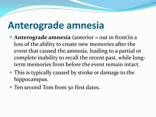 Anterograde amnesia
 Anterograde amnesia (anterior = out in front)is a
  loss of the ability to create new memories after the
  event that caused the amnesia, leading to a partial or
  complete inability to recall the recent past, while long-
  term memories from before the event remain intact.
 This is typically caused by stroke or damage to the
  hippocampus.
 Ten second Tom from 50 first dates.
 