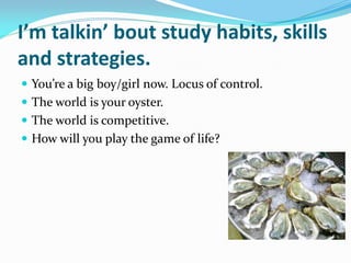 I’m talkin’ bout study habits, skills
and strategies.
 You’re a big boy/girl now. Locus of control.
 The world is your oyster.
 The world is competitive.
 How will you play the game of life?
 