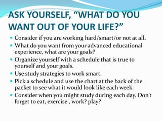 ASK YOURSELF, “WHAT DO YOU
WANT OUT OF YOUR LIFE?”
 Consider if you are working hard/smart/or not at all.
 What do you want from your advanced educational
    experience, what are your goals?
   Organize yourself with a schedule that is true to
    yourself and your goals.
   Use study strategies to work smart.
   Pick a schedule and use the chart at the back of the
    packet to see what it would look like each week.
   Consider when you might study during each day. Don’t
    forget to eat, exercise , work? play?
 
