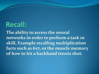 The ability to access the neural
networks in order to perform a task or
skill. Example recalling multiplication
facts such as 6x7, or the muscle memory
of how to hit a backhand tennis shot.
 