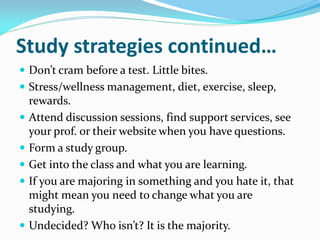 Study strategies continued…
 Don’t cram before a test. Little bites.
 Stress/wellness management, diet, exercise, sleep,
    rewards.
   Attend discussion sessions, find support services, see
    your prof. or their website when you have questions.
   Form a study group.
   Get into the class and what you are learning.
   If you are majoring in something and you hate it, that
    might mean you need to change what you are
    studying.
   Undecided? Who isn’t? It is the majority.
 