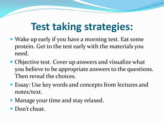 Test taking strategies:
 Wake up early if you have a morning test. Eat some
    protein. Get to the test early with the materials you
    need.
   Objective test. Cover up answers and visualize what
    you believe to be appropriate answers to the questions.
    Then reveal the choices.
   Essay: Use key words and concepts from lectures and
    notes/text.
   Manage your time and stay relaxed.
   Don’t cheat.
 
