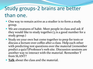 Study groups-2 brains are better
than one.
 One way to remain active as a studier is to form a study
  group.
 We are creatures of habit. Meet people in class and ask if
  they would like to study together.(3 is a good number for a
  study group.)
 Study on your own but come together to prep for tests or
  discuss a lecture over coffee after a class. Help each other
  with predicting test questions over the material (remember
  predict a quiz?)Professor’s web site. Discussion sessions are
  another way to interact with the material. Remember T
  from SLANT?
 Talk about the class and the material.
 