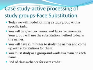 Case study-active processing of
study groups-Face Substitution
 Today we will model forming a study group with a
    specific task.
   You will be given 20 names and faces to remember.
    Your group will use the substitution method to learn
    the names.
   You will have 12 minutes to study the names and come
    up with substitutions for them.
   You must study as a group and work as a team on each
    name.
   End of class a chance for extra credit.
 