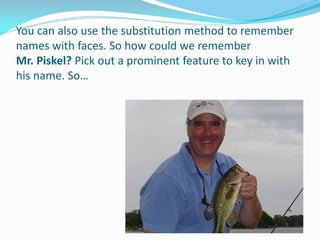You can also use the substitution method to remember
names with faces. So how could we remember
Mr. Piskel? Pick out a prominent feature to key in with
his name. So…
 