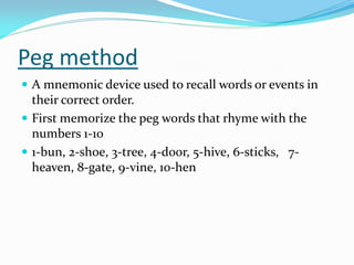 Peg method
 A mnemonic device used to recall words or events in
  their correct order.
 First memorize the peg words that rhyme with the
  numbers 1-10
 1-bun, 2-shoe, 3-tree, 4-door, 5-hive, 6-sticks, 7-
  heaven, 8-gate, 9-vine, 10-hen
 