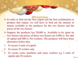 ISO-CostCurve
 In order to find out the best output and the best combination to
produce that output, we will have to find out the amount of
money available to the producer for the two factors and the
prices of the two factors.
 Suppose the producer has 20,000 rs. Available to be spent on
two factors and prices of those two factors are 4,000 rs. Per unit
of capital and 800 rs. Per workers. The producer will have three
alternative before him.
1. To secure 5 units of capital
2. To secure 25 worker only
3. To secure some machines and some workers e.g 3 units of
capital and 10 workers.
 