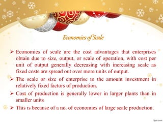 Economiesof Scale
 Economies of scale are the cost advantages that enterprises
obtain due to size, output, or scale of operation, with cost per
unit of output generally decreasing with increasing scale as
fixed costs are spread out over more units of output.
 The scale or size of enterprise to the amount investment in
relatively fixed factors of production.
 Cost of production is generally lower in larger plants than in
smaller units
 This is because of a no. of economies of large scale production.
 