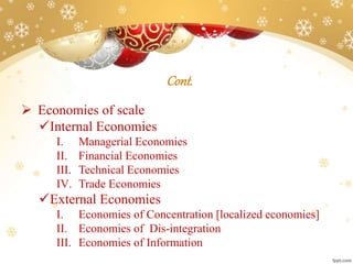 Cont.
 Economies of scale
Internal Economies
I. Managerial Economies
II. Financial Economies
III. Technical Economies
IV. Trade Economies
External Economies
I. Economies of Concentration [localized economies]
II. Economies of Dis-integration
III. Economies of Information
 