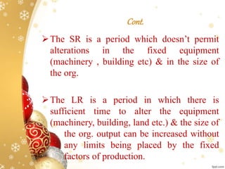 Cont.
The SR is a period which doesn’t permit
alterations in the fixed equipment
(machinery , building etc) & in the size of
the org.
The LR is a period in which there is
sufficient time to alter the equipment
(machinery, building, land etc.) & the size of
the org. output can be increased without
any limits being placed by the fixed
factors of production.
 