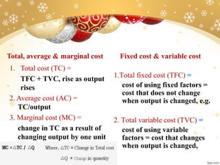 Total, average & marginal cost
1. Total cost (TC) =
TFC + TVC, rise as output
rises
2. Average cost (AC) =
TC/output
3. Marginal cost (MC) =
change in TC as a result of
changing output by one unit
Fixed cost & variable cost
1.Total fixed cost (TFC) =
cost of using fixed factors =
cost that does not change
when output is changed, e.g.
2. Total variable cost (TVC) =
cost of using variable
factors = cost that changes
when output is changed,
 