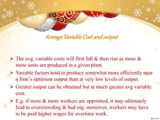 AverageVariableCostandoutput
 The avg. variable costs will first fall & then rise as more &
more units are produced in a given plant.
 Variable factors tend to produce somewhat more efficiently near
a firm’s optimum output than at very low levels of output.
 Greater output can be obtained but at much greater avg variable
cost.
 E.g. if more & more workers are appointed, it may ultimately
lead to overcrowding & bad org. moreover, workers may have
to be paid higher wages for overtime work.
 