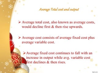 AverageTotalcost andoutput
 Average total cost, also known as average costs,
would decline first & then rise upwards.
 Average cost consists of average fixed cost plus
average variable cost.
Average fixed cost continues to fall with an
increase in output while avg. variable cost
first declines & then rises.
 