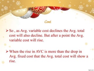 Cont.
So , as Avg. variable cost declines the Avg. total
cost will also decline. But after a point the Avg.
variable cost will rise.
When the rise in AVC is more than the drop in
Avg. fixed cost that the Avg. total cost will show a
rise.
 