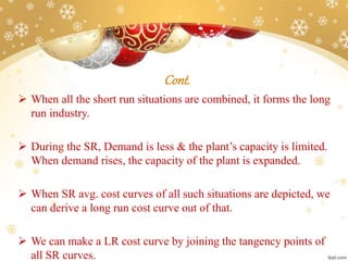 Cont.
 When all the short run situations are combined, it forms the long
run industry.
 During the SR, Demand is less & the plant’s capacity is limited.
When demand rises, the capacity of the plant is expanded.
 When SR avg. cost curves of all such situations are depicted, we
can derive a long run cost curve out of that.
 We can make a LR cost curve by joining the tangency points of
all SR curves.
 