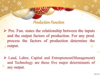 ProductionFunction
 Pro. Fun. states the relationship between the inputs
and the output factors of production. For any prod.
process the factors of production determine the
output.
 Land, Labor, Capital and Entrepreneur(Management)
and Technology are those five major determinants of
any output.
 