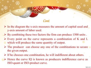 Cont.
 In the diagram the x-axis measures the amount of capital used and
y-axis amount of labor used.
 By combining these two factors the firm can produce 1500 units .
 Every point on the curve represents a combination of K and L
which will produce the same quantity of output.
 The producer can choose any one of the combinations to secure
the given output.
 If he chooses one combination, he will indifferent about others.
 Hence the curve IQ is known as producers indifference curve as
ISO-quant or ISO-product curve.
 