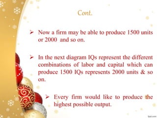  Now a firm may be able to produce 1500 units
or 2000 and so on.
 In the next diagram IQs represent the different
combinations of labor and capital which can
produce 1500 IQs represents 2000 units & so
on.
 Every firm would like to produce the
highest possible output.
Cont.
 