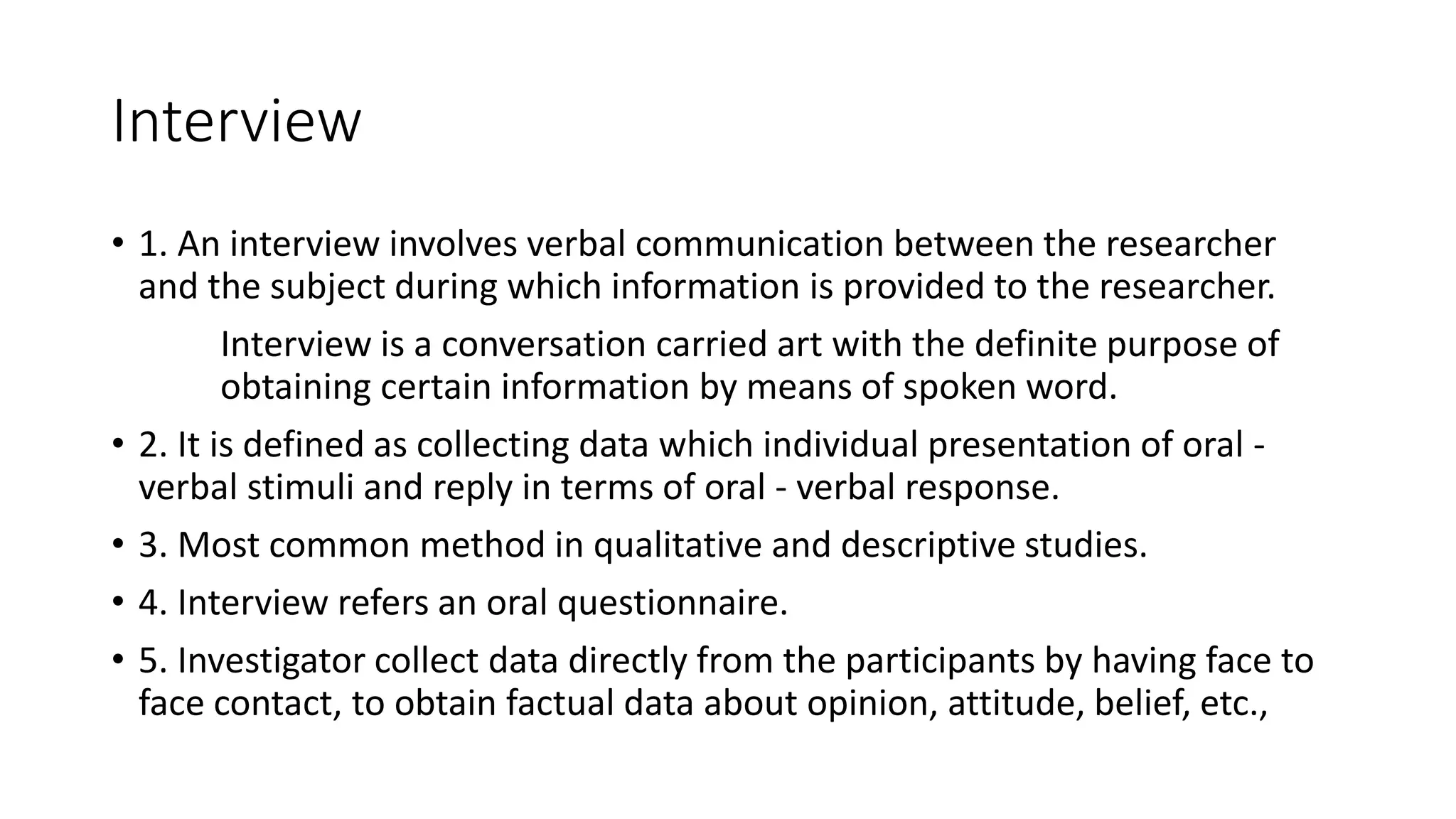 Interview
• 1. An interview involves verbal communication between the researcher
and the subject during which information is provided to the researcher.
Interview is a conversation carried art with the definite purpose of
obtaining certain information by means of spoken word.
• 2. It is defined as collecting data which individual presentation of oral -
verbal stimuli and reply in terms of oral - verbal response.
• 3. Most common method in qualitative and descriptive studies.
• 4. Interview refers an oral questionnaire.
• 5. Investigator collect data directly from the participants by having face to
face contact, to obtain factual data about opinion, attitude, belief, etc.,
 