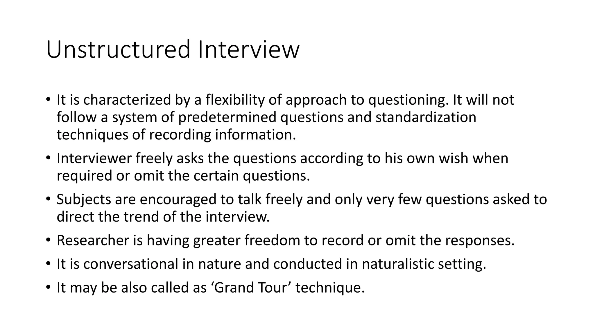 Unstructured Interview
• It is characterized by a flexibility of approach to questioning. It will not
follow a system of predetermined questions and standardization
techniques of recording information.
• Interviewer freely asks the questions according to his own wish when
required or omit the certain questions.
• Subjects are encouraged to talk freely and only very few questions asked to
direct the trend of the interview.
• Researcher is having greater freedom to record or omit the responses.
• It is conversational in nature and conducted in naturalistic setting.
• It may be also called as ‘Grand Tour’ technique.
 