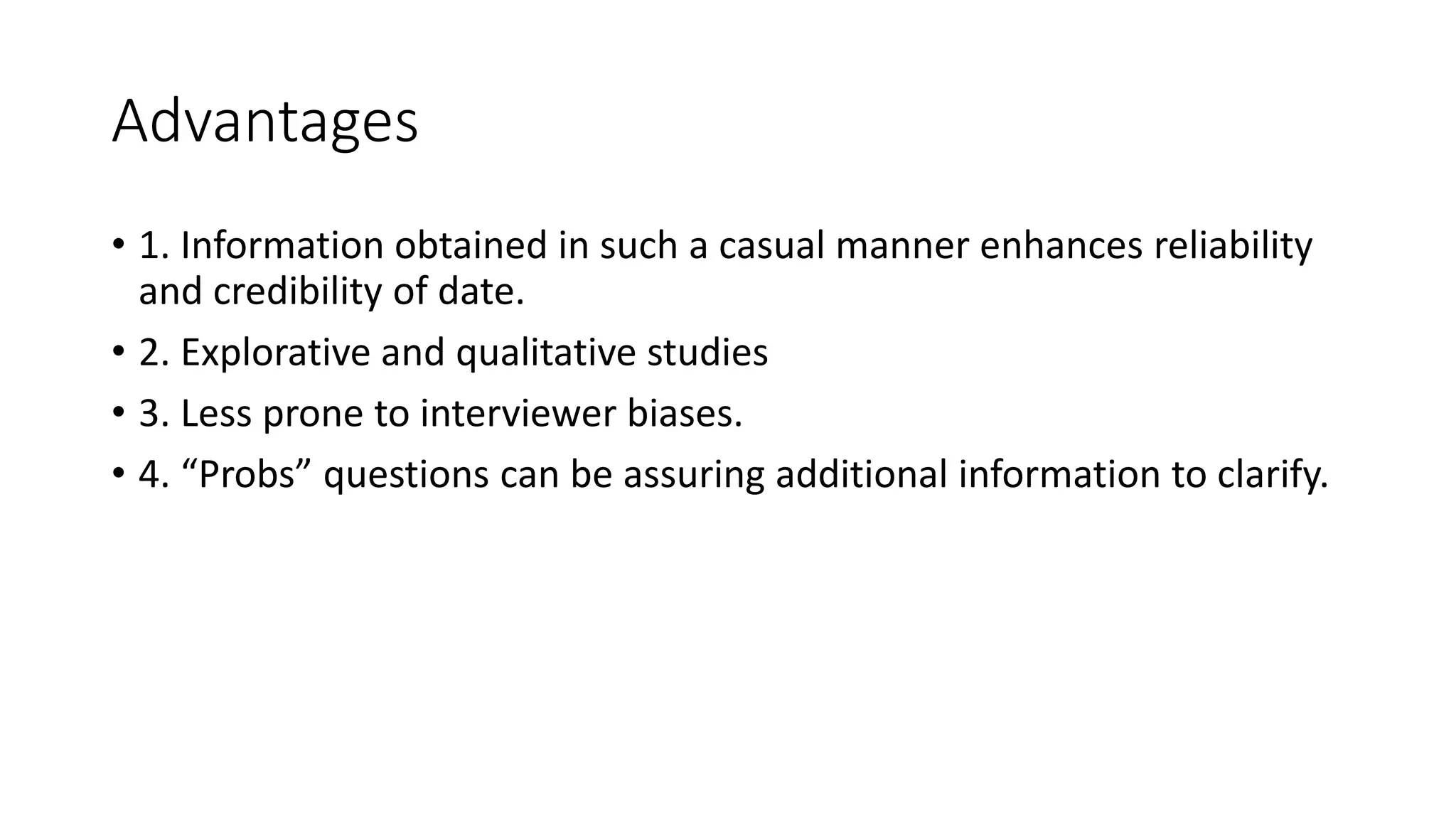 Advantages
• 1. Information obtained in such a casual manner enhances reliability
and credibility of date.
• 2. Explorative and qualitative studies
• 3. Less prone to interviewer biases.
• 4. “Probs” questions can be assuring additional information to clarify.
 