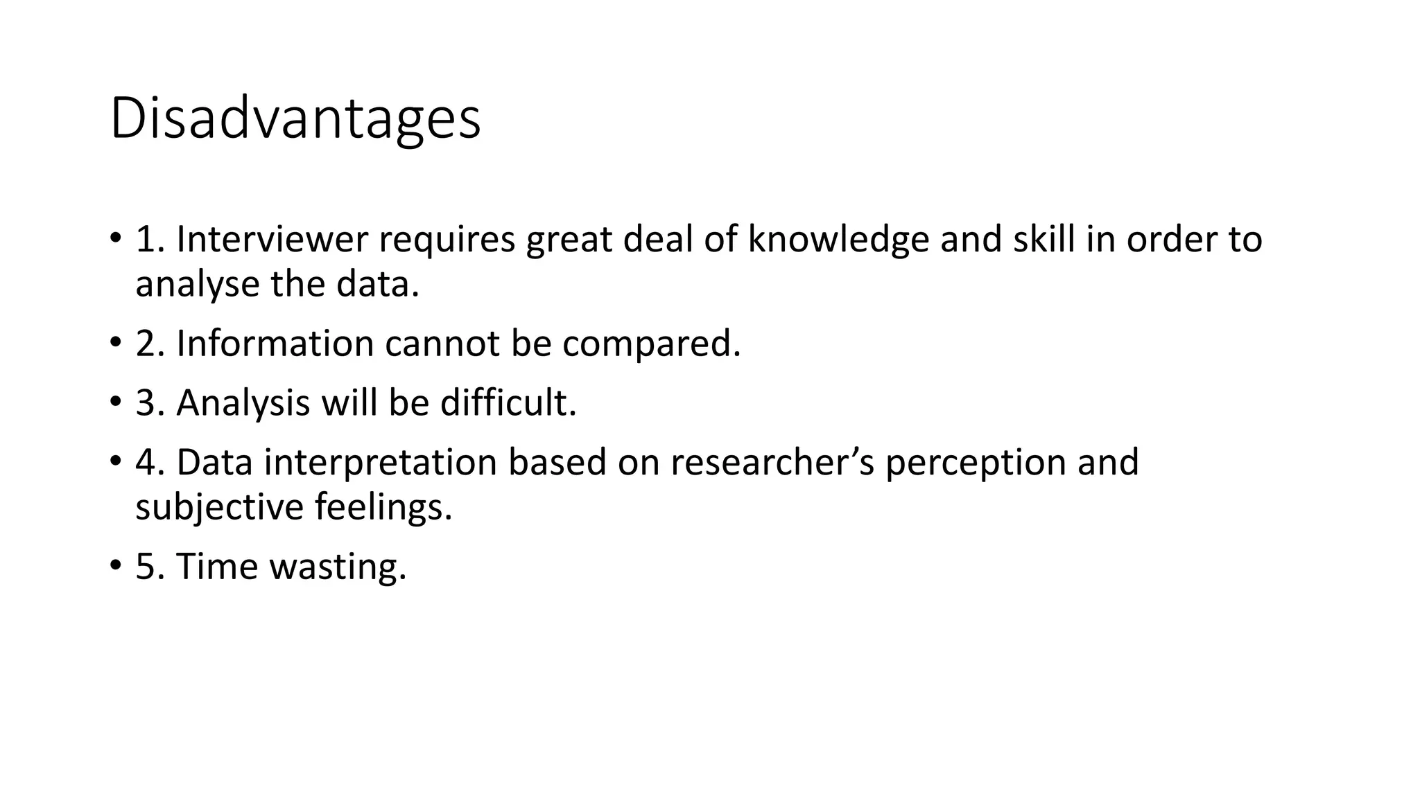 Disadvantages
• 1. Interviewer requires great deal of knowledge and skill in order to
analyse the data.
• 2. Information cannot be compared.
• 3. Analysis will be difficult.
• 4. Data interpretation based on researcher’s perception and
subjective feelings.
• 5. Time wasting.
 