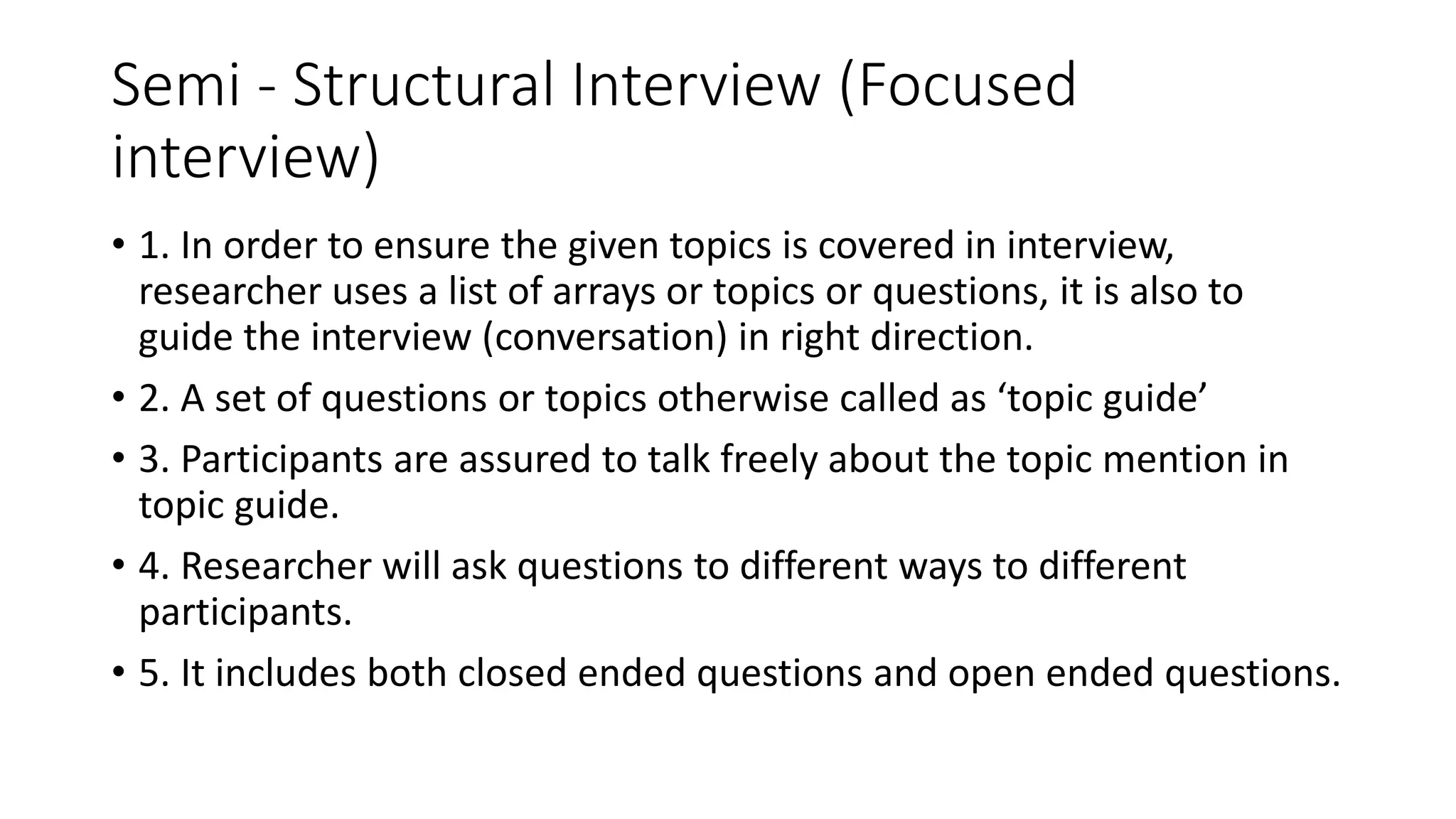 Semi - Structural Interview (Focused
interview)
• 1. In order to ensure the given topics is covered in interview,
researcher uses a list of arrays or topics or questions, it is also to
guide the interview (conversation) in right direction.
• 2. A set of questions or topics otherwise called as ‘topic guide’
• 3. Participants are assured to talk freely about the topic mention in
topic guide.
• 4. Researcher will ask questions to different ways to different
participants.
• 5. It includes both closed ended questions and open ended questions.
 