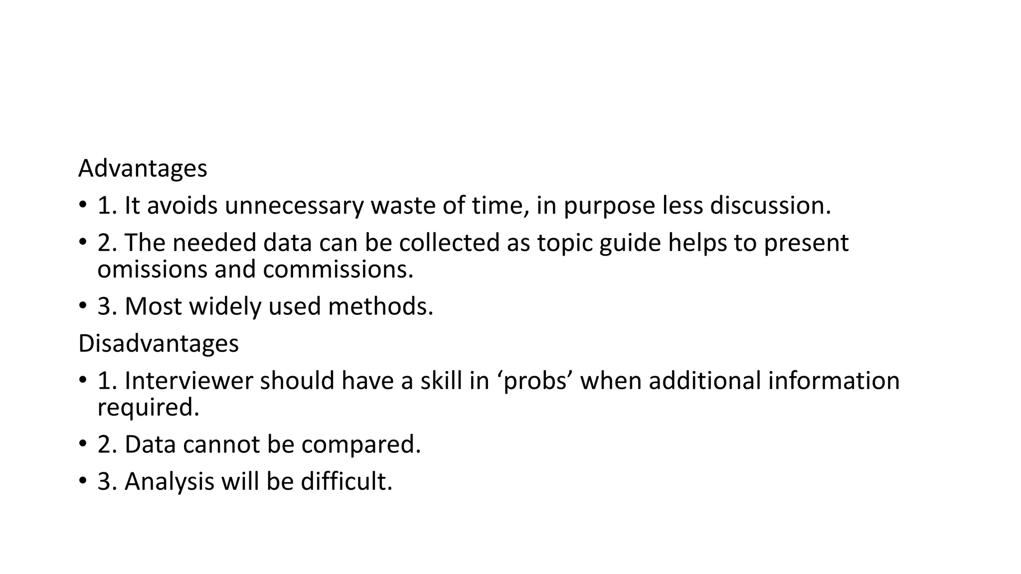 Advantages
• 1. It avoids unnecessary waste of time, in purpose less discussion.
• 2. The needed data can be collected as topic guide helps to present
omissions and commissions.
• 3. Most widely used methods.
Disadvantages
• 1. Interviewer should have a skill in ‘probs’ when additional information
required.
• 2. Data cannot be compared.
• 3. Analysis will be difficult.
 