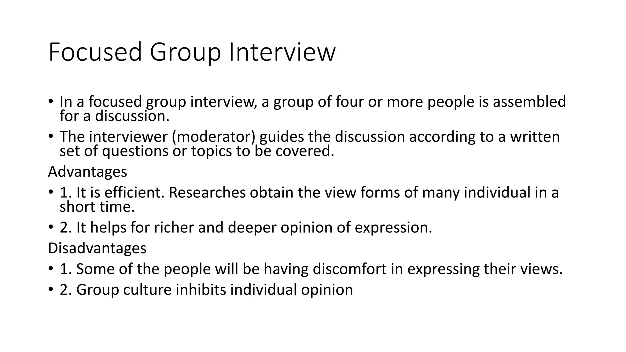 Focused Group Interview
• In a focused group interview, a group of four or more people is assembled
for a discussion.
• The interviewer (moderator) guides the discussion according to a written
set of questions or topics to be covered.
Advantages
• 1. It is efficient. Researches obtain the view forms of many individual in a
short time.
• 2. It helps for richer and deeper opinion of expression.
Disadvantages
• 1. Some of the people will be having discomfort in expressing their views.
• 2. Group culture inhibits individual opinion
 