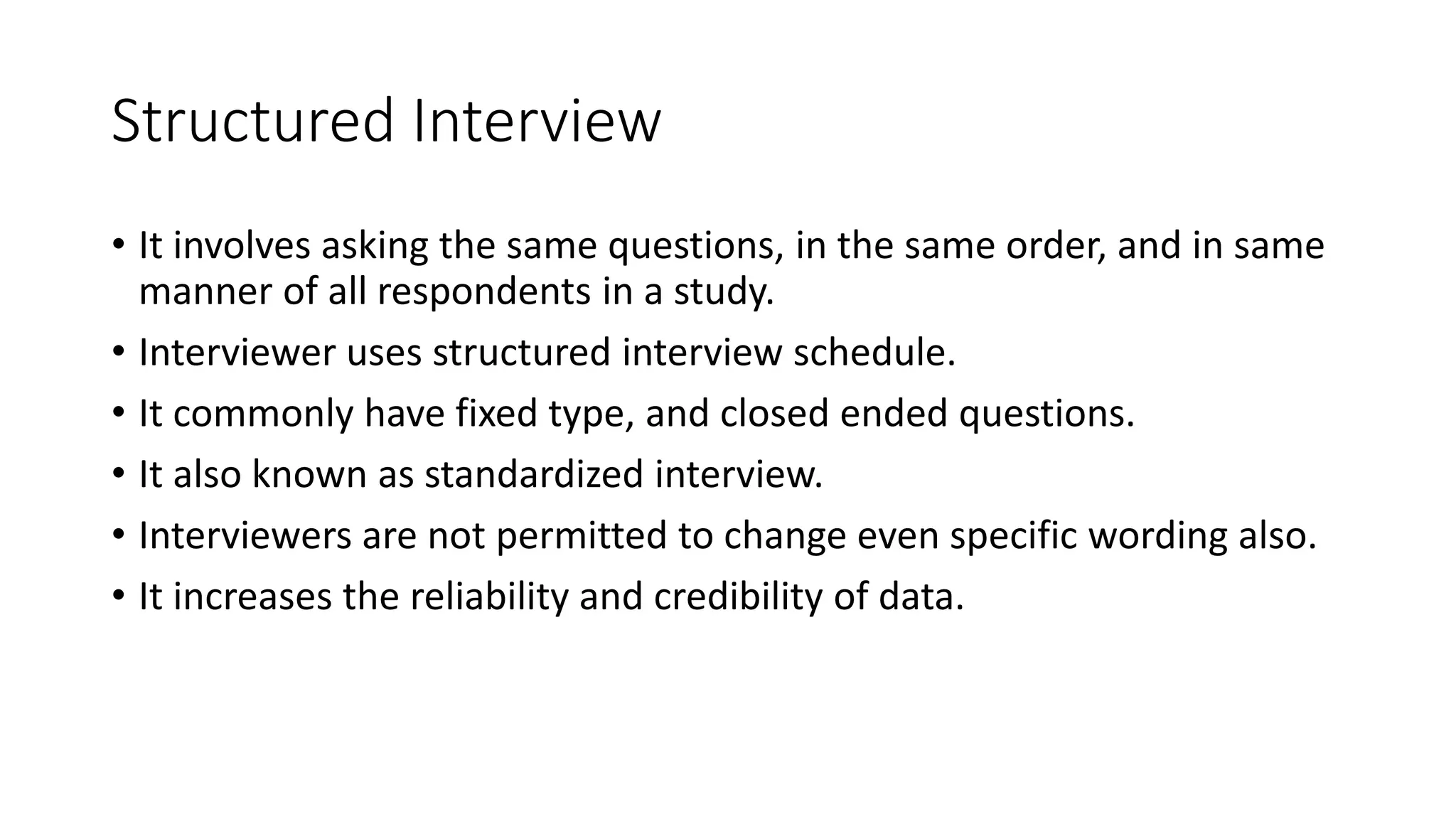 Structured Interview
• It involves asking the same questions, in the same order, and in same
manner of all respondents in a study.
• Interviewer uses structured interview schedule.
• It commonly have fixed type, and closed ended questions.
• It also known as standardized interview.
• Interviewers are not permitted to change even specific wording also.
• It increases the reliability and credibility of data.
 
