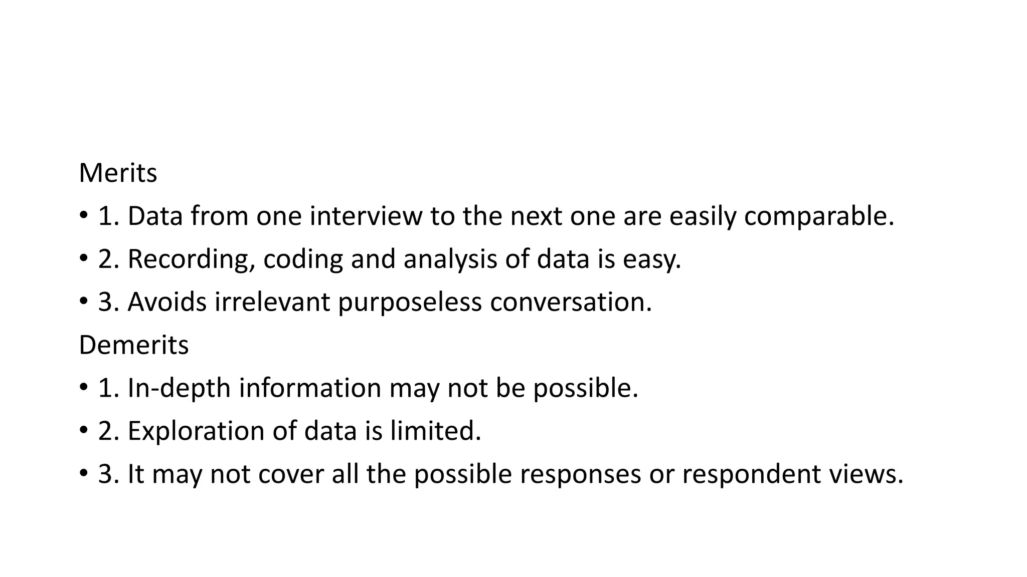 Merits
• 1. Data from one interview to the next one are easily comparable.
• 2. Recording, coding and analysis of data is easy.
• 3. Avoids irrelevant purposeless conversation.
Demerits
• 1. In-depth information may not be possible.
• 2. Exploration of data is limited.
• 3. It may not cover all the possible responses or respondent views.
 