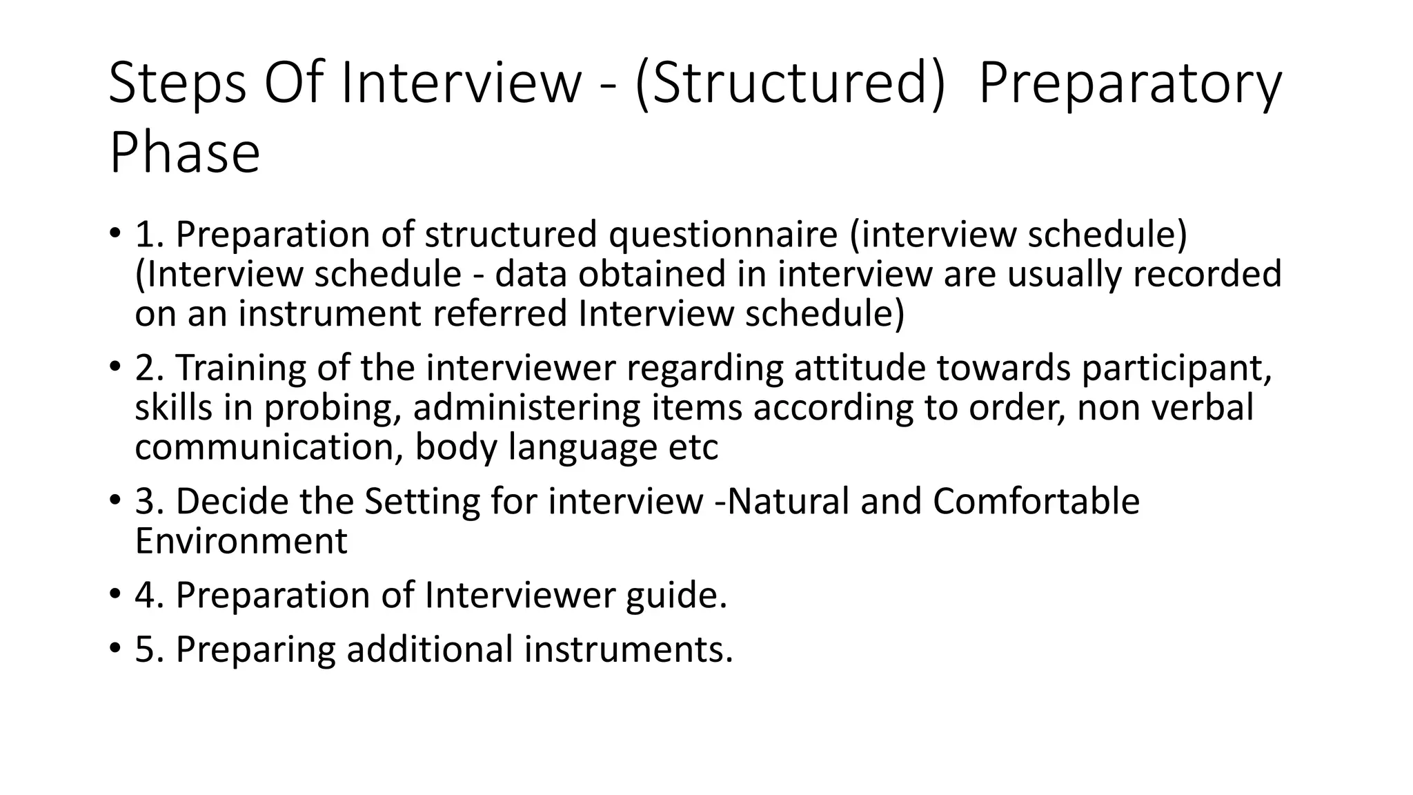 Steps Of Interview - (Structured) Preparatory
Phase
• 1. Preparation of structured questionnaire (interview schedule)
(Interview schedule - data obtained in interview are usually recorded
on an instrument referred Interview schedule)
• 2. Training of the interviewer regarding attitude towards participant,
skills in probing, administering items according to order, non verbal
communication, body language etc
• 3. Decide the Setting for interview -Natural and Comfortable
Environment
• 4. Preparation of Interviewer guide.
• 5. Preparing additional instruments.
 