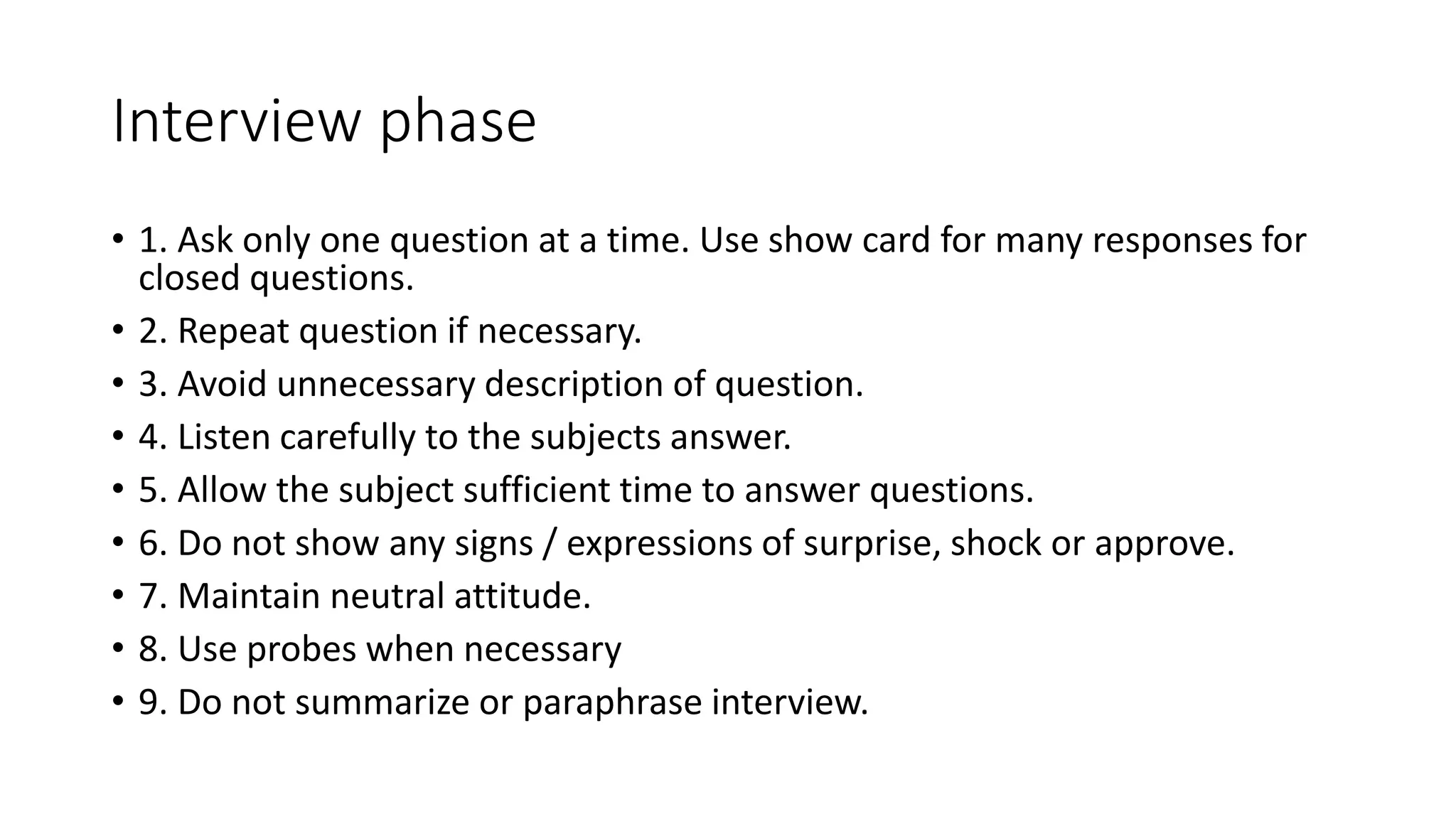 Interview phase
• 1. Ask only one question at a time. Use show card for many responses for
closed questions.
• 2. Repeat question if necessary.
• 3. Avoid unnecessary description of question.
• 4. Listen carefully to the subjects answer.
• 5. Allow the subject sufficient time to answer questions.
• 6. Do not show any signs / expressions of surprise, shock or approve.
• 7. Maintain neutral attitude.
• 8. Use probes when necessary
• 9. Do not summarize or paraphrase interview.
 