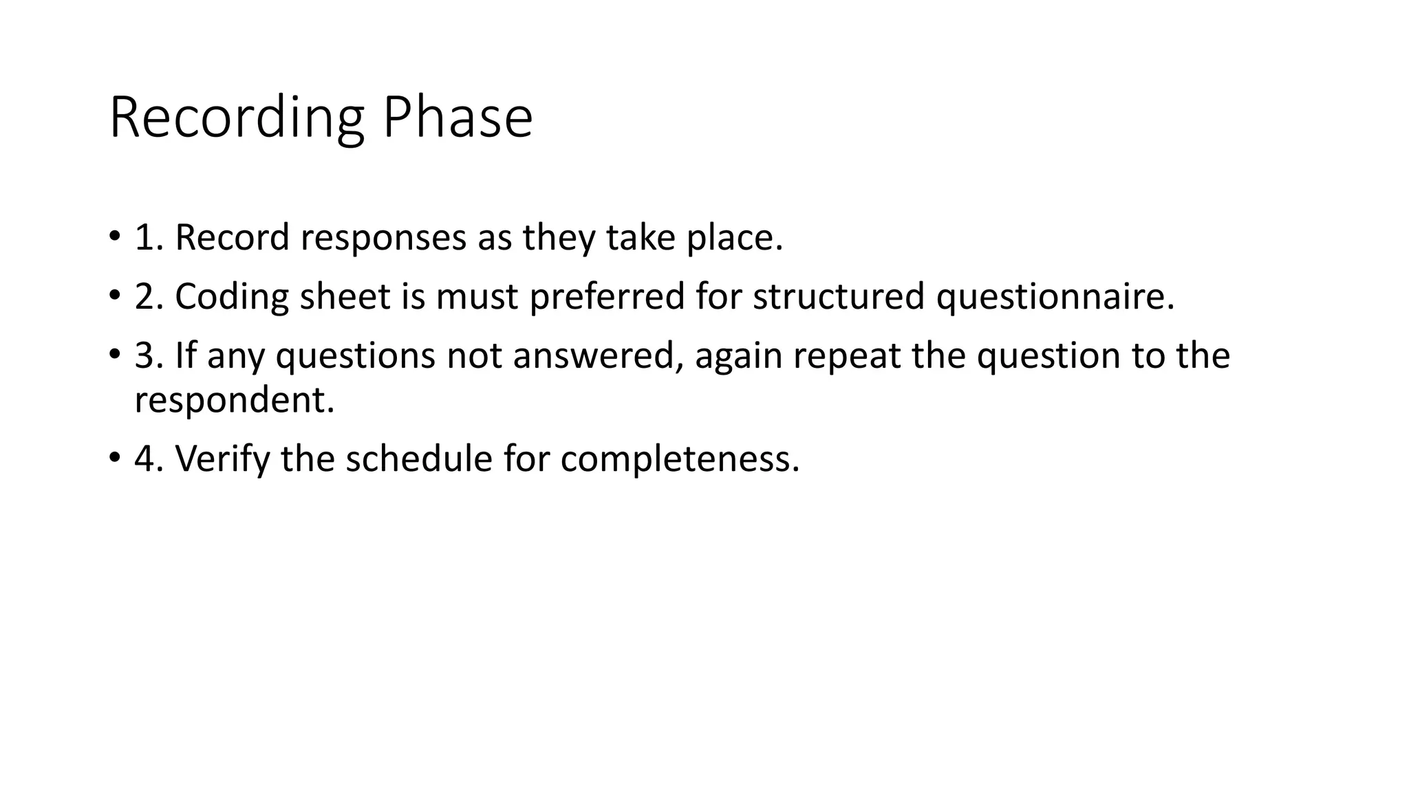 Recording Phase
• 1. Record responses as they take place.
• 2. Coding sheet is must preferred for structured questionnaire.
• 3. If any questions not answered, again repeat the question to the
respondent.
• 4. Verify the schedule for completeness.
 