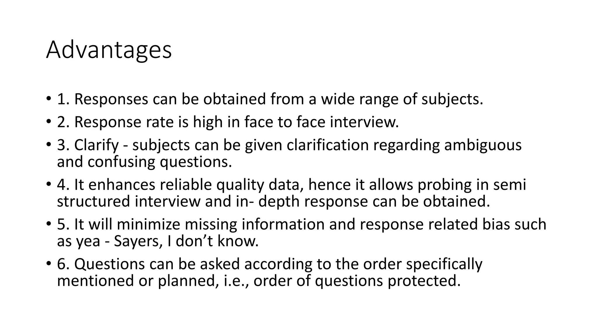 Advantages
• 1. Responses can be obtained from a wide range of subjects.
• 2. Response rate is high in face to face interview.
• 3. Clarify - subjects can be given clarification regarding ambiguous
and confusing questions.
• 4. It enhances reliable quality data, hence it allows probing in semi
structured interview and in- depth response can be obtained.
• 5. It will minimize missing information and response related bias such
as yea - Sayers, I don’t know.
• 6. Questions can be asked according to the order specifically
mentioned or planned, i.e., order of questions protected.
 