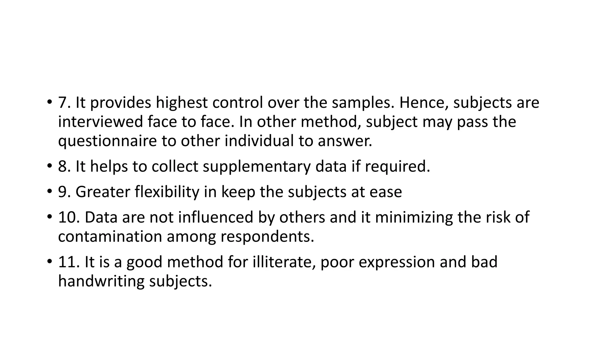 • 7. It provides highest control over the samples. Hence, subjects are
interviewed face to face. In other method, subject may pass the
questionnaire to other individual to answer.
• 8. It helps to collect supplementary data if required.
• 9. Greater flexibility in keep the subjects at ease
• 10. Data are not influenced by others and it minimizing the risk of
contamination among respondents.
• 11. It is a good method for illiterate, poor expression and bad
handwriting subjects.
 