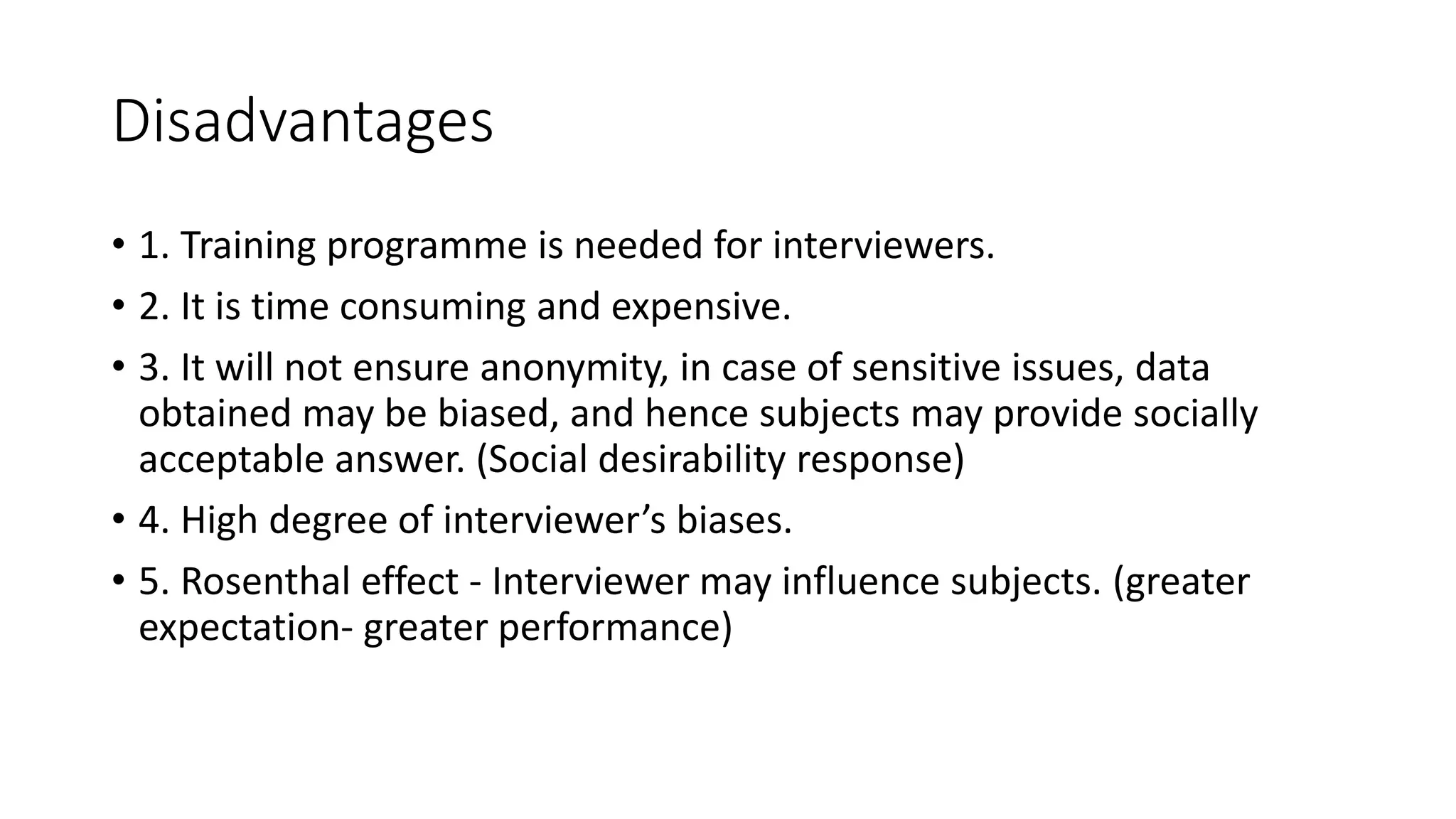 Disadvantages
• 1. Training programme is needed for interviewers.
• 2. It is time consuming and expensive.
• 3. It will not ensure anonymity, in case of sensitive issues, data
obtained may be biased, and hence subjects may provide socially
acceptable answer. (Social desirability response)
• 4. High degree of interviewer’s biases.
• 5. Rosenthal effect - Interviewer may influence subjects. (greater
expectation- greater performance)
 