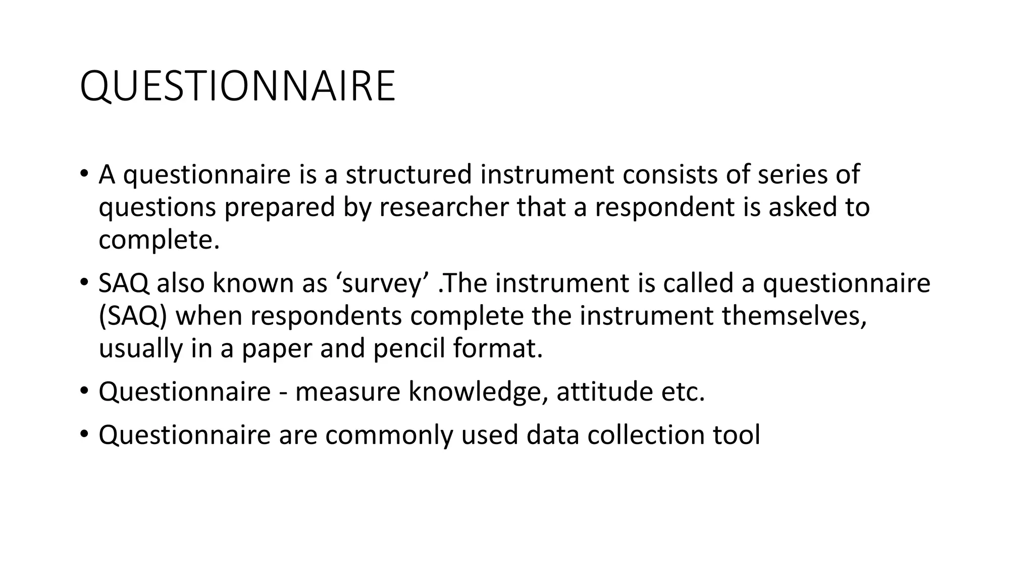 QUESTIONNAIRE
• A questionnaire is a structured instrument consists of series of
questions prepared by researcher that a respondent is asked to
complete.
• SAQ also known as ‘survey’ .The instrument is called a questionnaire
(SAQ) when respondents complete the instrument themselves,
usually in a paper and pencil format.
• Questionnaire - measure knowledge, attitude etc.
• Questionnaire are commonly used data collection tool
 