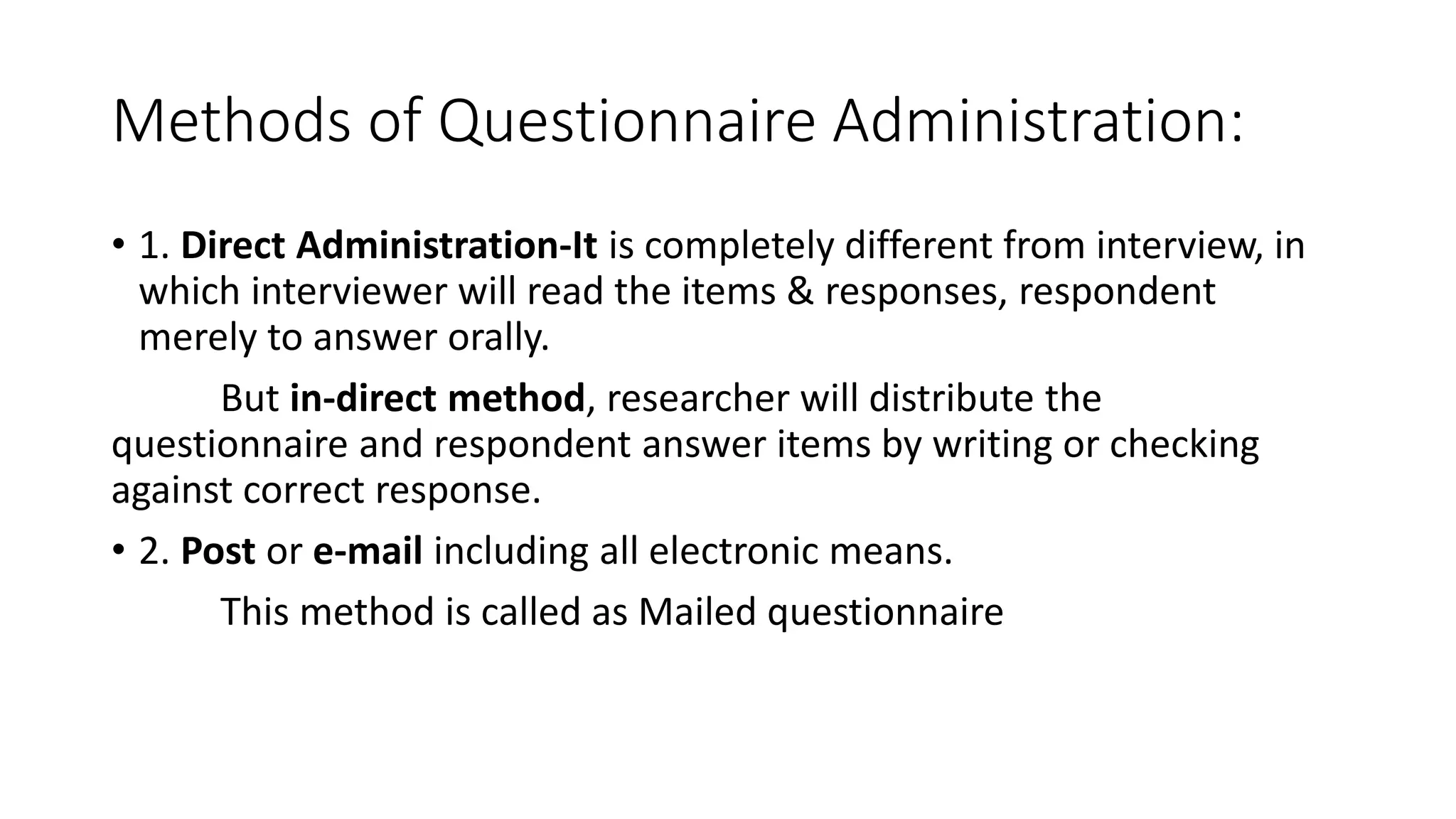 Methods of Questionnaire Administration:
• 1. Direct Administration-It is completely different from interview, in
which interviewer will read the items & responses, respondent
merely to answer orally.
But in-direct method, researcher will distribute the
questionnaire and respondent answer items by writing or checking
against correct response.
• 2. Post or e-mail including all electronic means.
This method is called as Mailed questionnaire
 