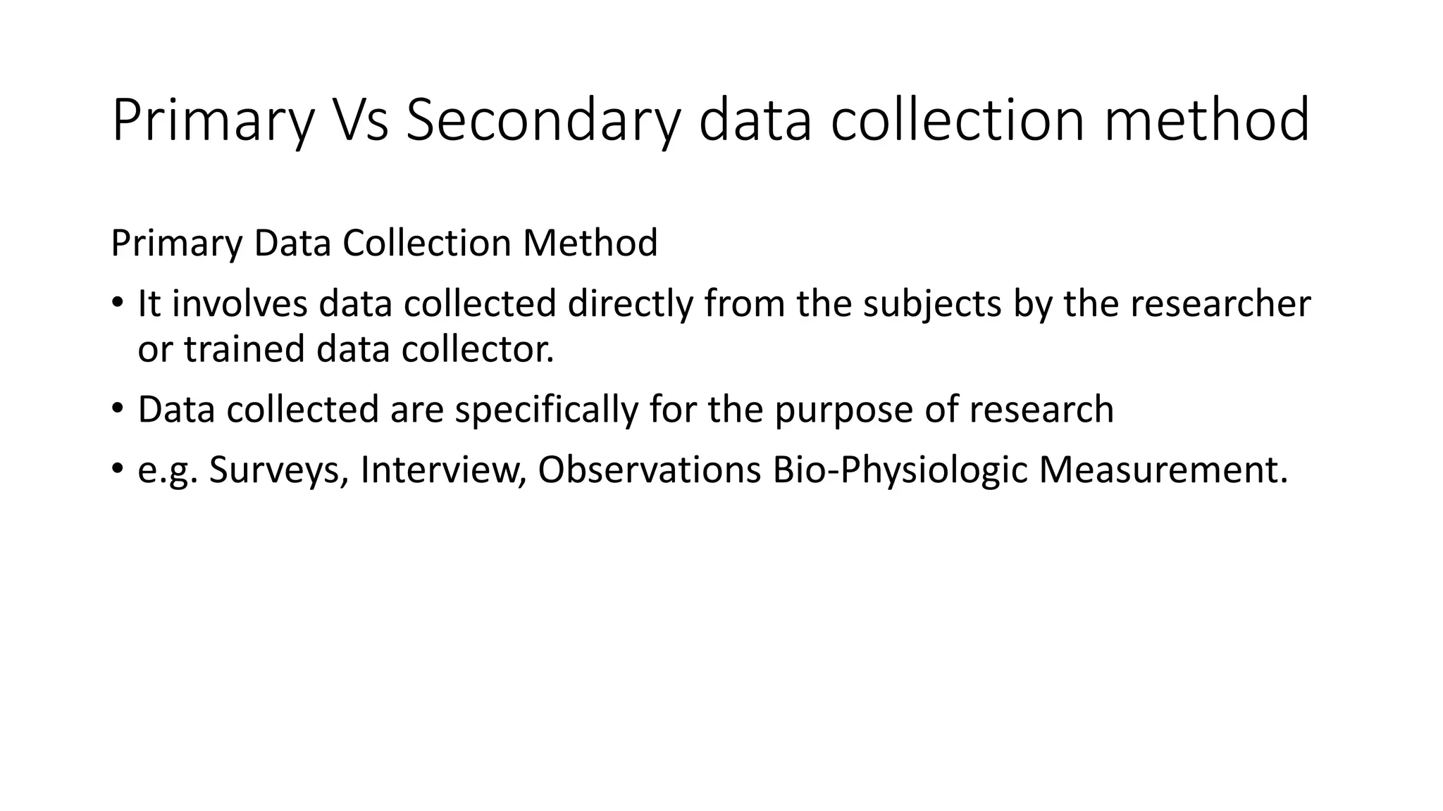 Primary Vs Secondary data collection method
Primary Data Collection Method
• It involves data collected directly from the subjects by the researcher
or trained data collector.
• Data collected are specifically for the purpose of research
• e.g. Surveys, Interview, Observations Bio-Physiologic Measurement.
 