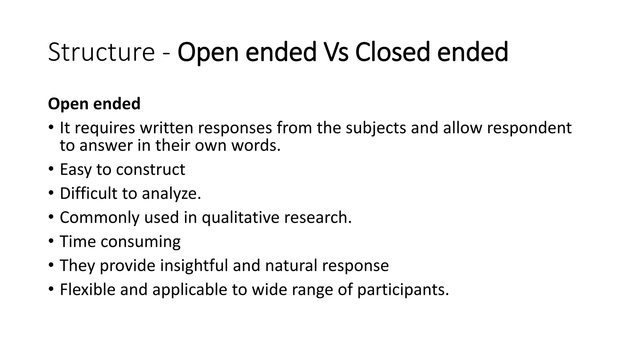 Structure - Open ended Vs Closed ended
Open ended
• It requires written responses from the subjects and allow respondent
to answer in their own words.
• Easy to construct
• Difficult to analyze.
• Commonly used in qualitative research.
• Time consuming
• They provide insightful and natural response
• Flexible and applicable to wide range of participants.
 
