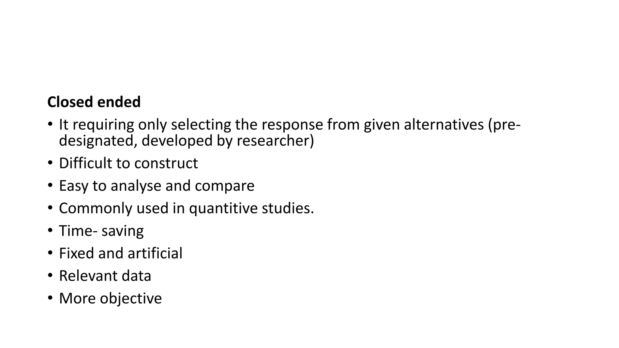 Closed ended
• It requiring only selecting the response from given alternatives (pre-
designated, developed by researcher)
• Difficult to construct
• Easy to analyse and compare
• Commonly used in quantitive studies.
• Time- saving
• Fixed and artificial
• Relevant data
• More objective
 