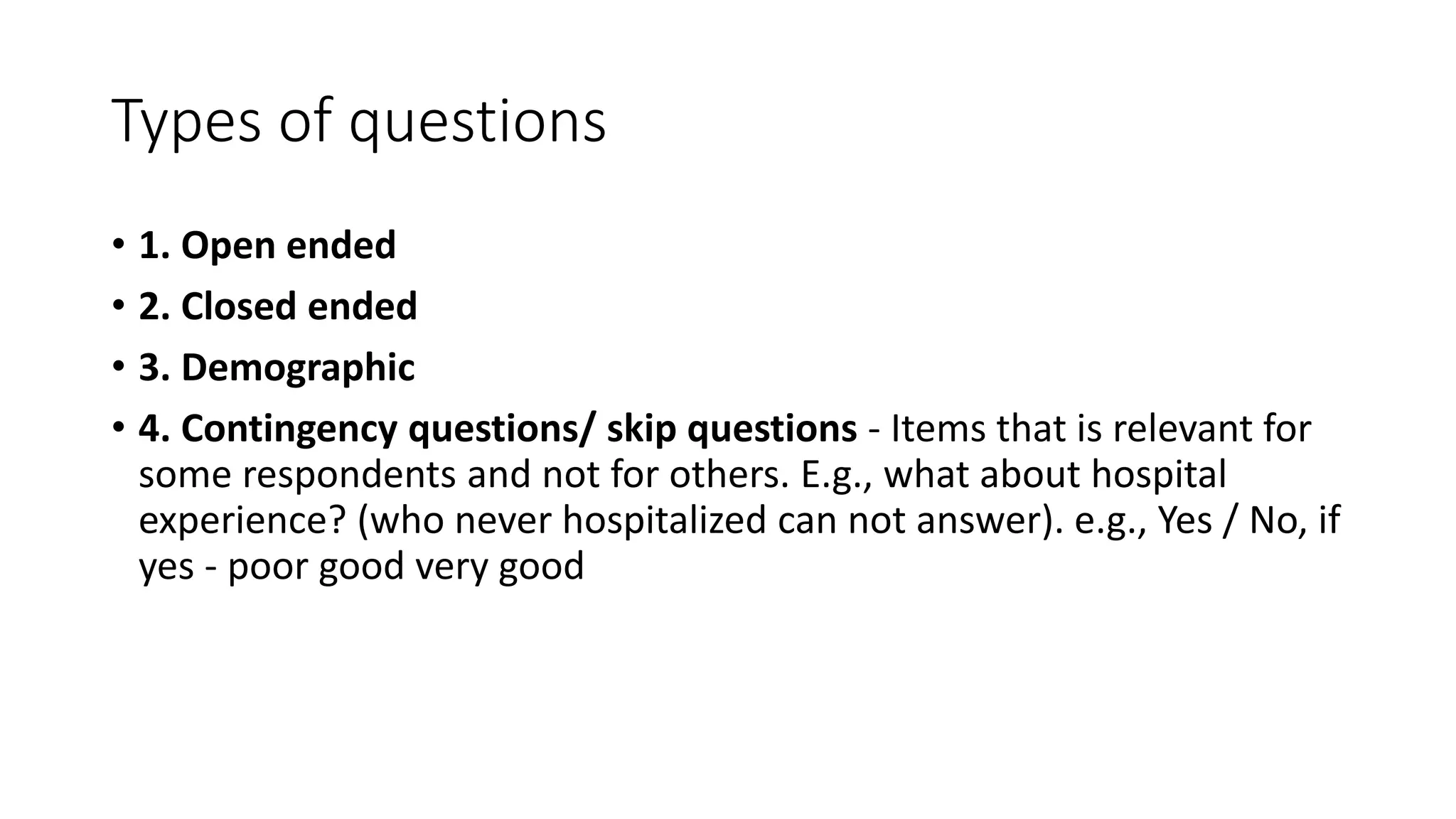 Types of questions
• 1. Open ended
• 2. Closed ended
• 3. Demographic
• 4. Contingency questions/ skip questions - Items that is relevant for
some respondents and not for others. E.g., what about hospital
experience? (who never hospitalized can not answer). e.g., Yes / No, if
yes - poor good very good
 