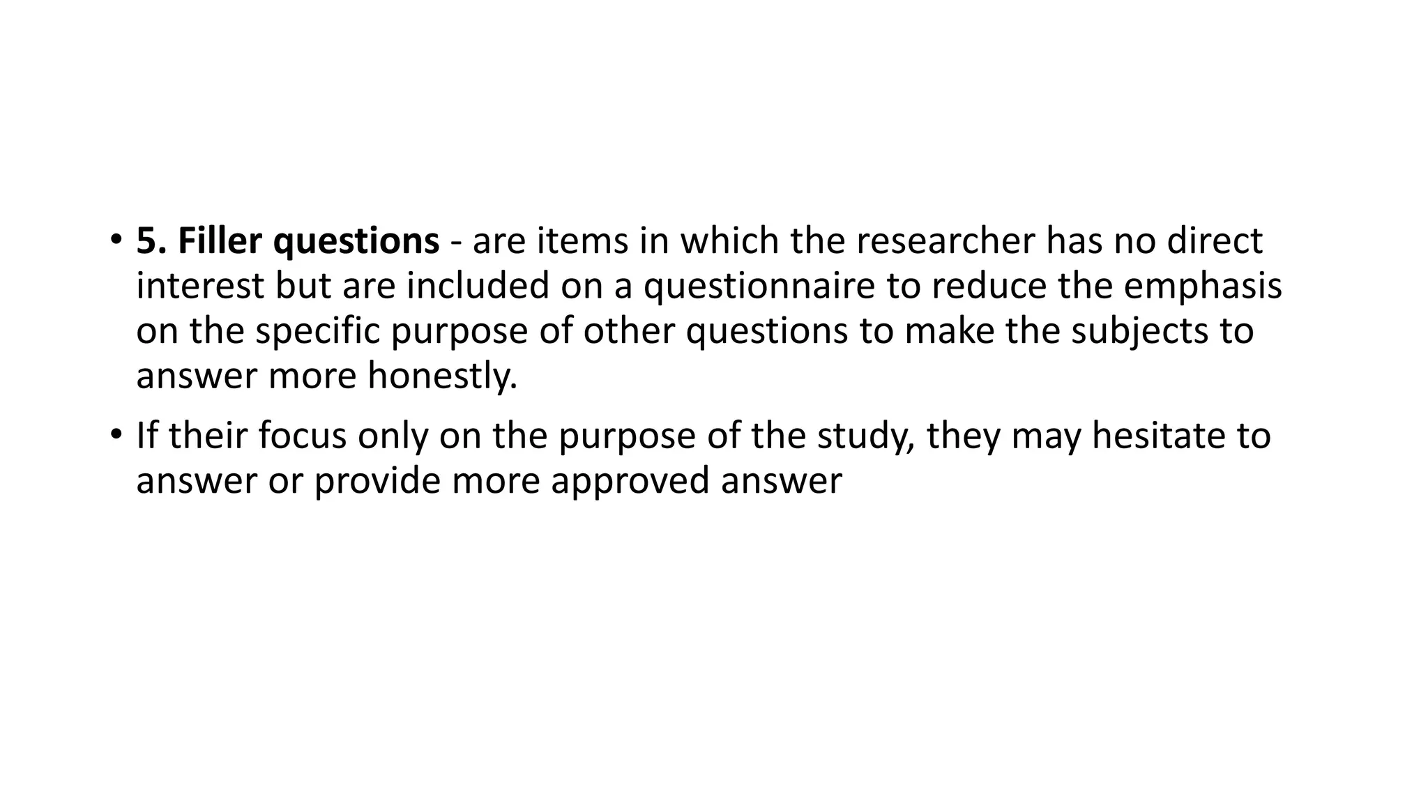 • 5. Filler questions - are items in which the researcher has no direct
interest but are included on a questionnaire to reduce the emphasis
on the specific purpose of other questions to make the subjects to
answer more honestly.
• If their focus only on the purpose of the study, they may hesitate to
answer or provide more approved answer
 