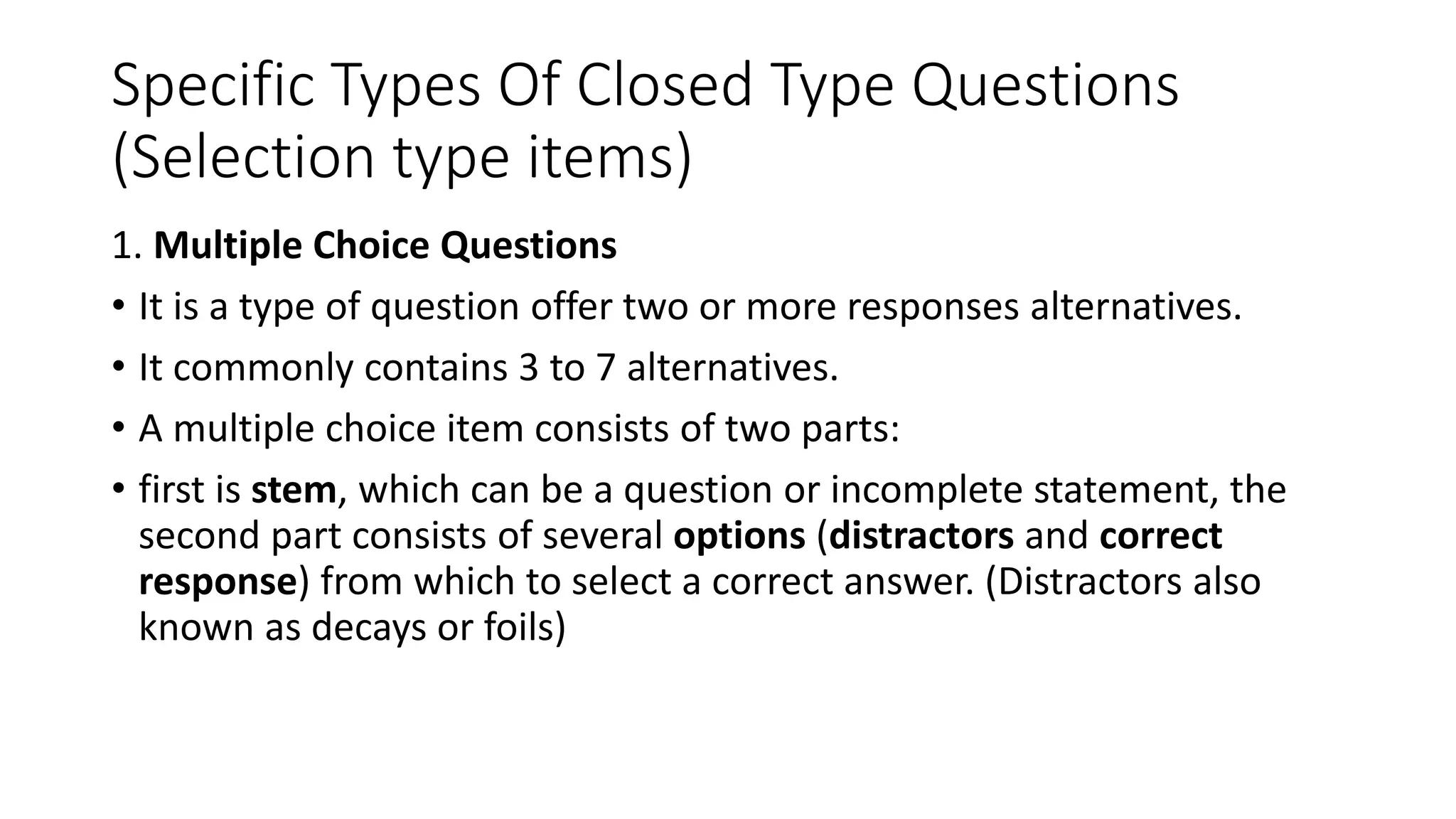 Specific Types Of Closed Type Questions
(Selection type items)
1. Multiple Choice Questions
• It is a type of question offer two or more responses alternatives.
• It commonly contains 3 to 7 alternatives.
• A multiple choice item consists of two parts:
• first is stem, which can be a question or incomplete statement, the
second part consists of several options (distractors and correct
response) from which to select a correct answer. (Distractors also
known as decays or foils)
 