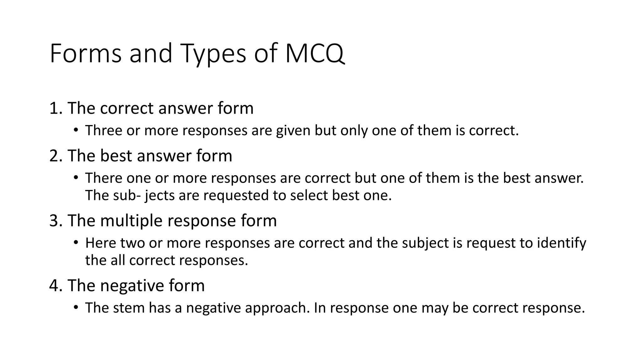 Forms and Types of MCQ
1. The correct answer form
• Three or more responses are given but only one of them is correct.
2. The best answer form
• There one or more responses are correct but one of them is the best answer.
The sub- jects are requested to select best one.
3. The multiple response form
• Here two or more responses are correct and the subject is request to identify
the all correct responses.
4. The negative form
• The stem has a negative approach. In response one may be correct response.
 