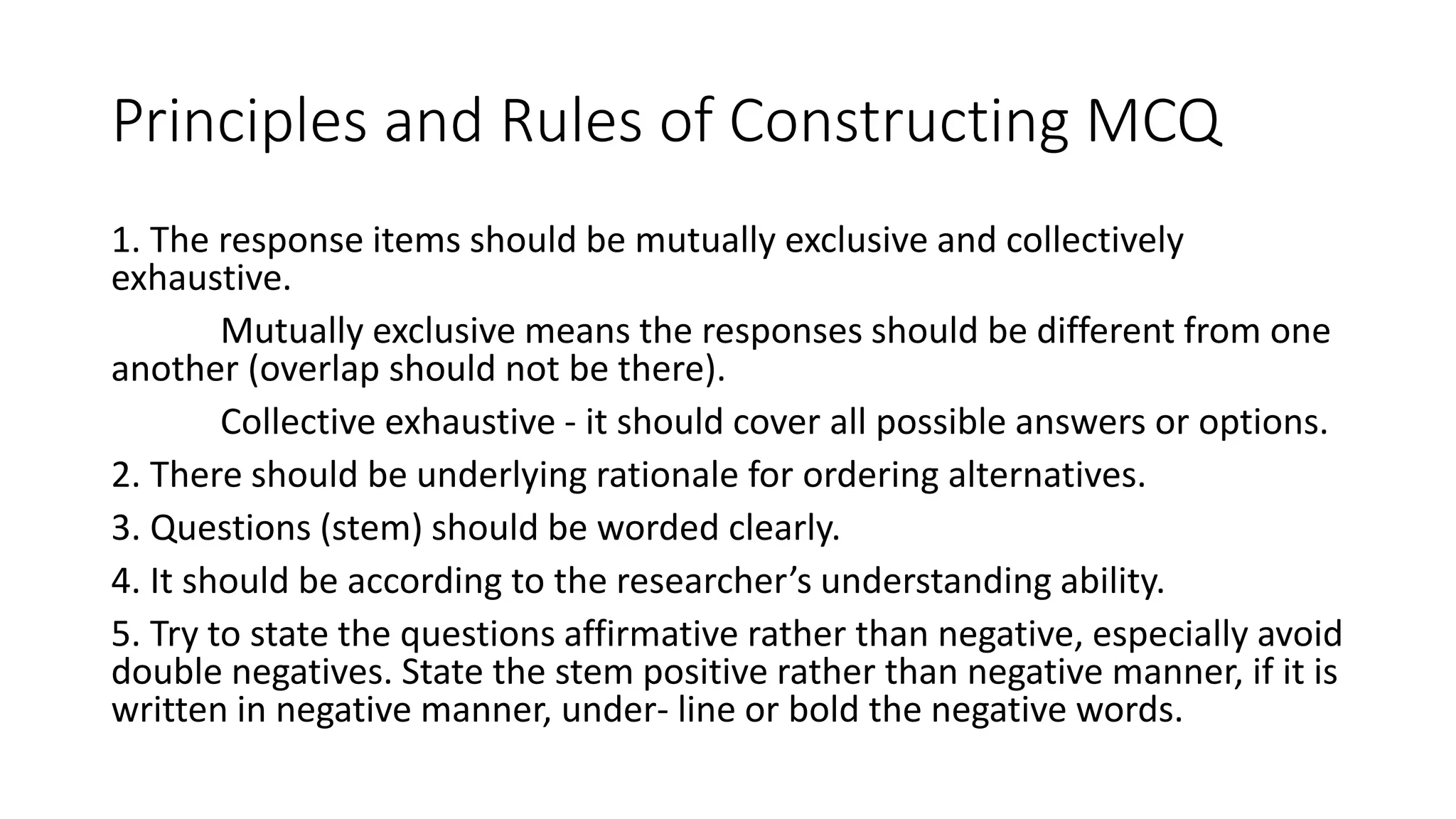 Principles and Rules of Constructing MCQ
1. The response items should be mutually exclusive and collectively
exhaustive.
Mutually exclusive means the responses should be different from one
another (overlap should not be there).
Collective exhaustive - it should cover all possible answers or options.
2. There should be underlying rationale for ordering alternatives.
3. Questions (stem) should be worded clearly.
4. It should be according to the researcher’s understanding ability.
5. Try to state the questions affirmative rather than negative, especially avoid
double negatives. State the stem positive rather than negative manner, if it is
written in negative manner, under- line or bold the negative words.
 
