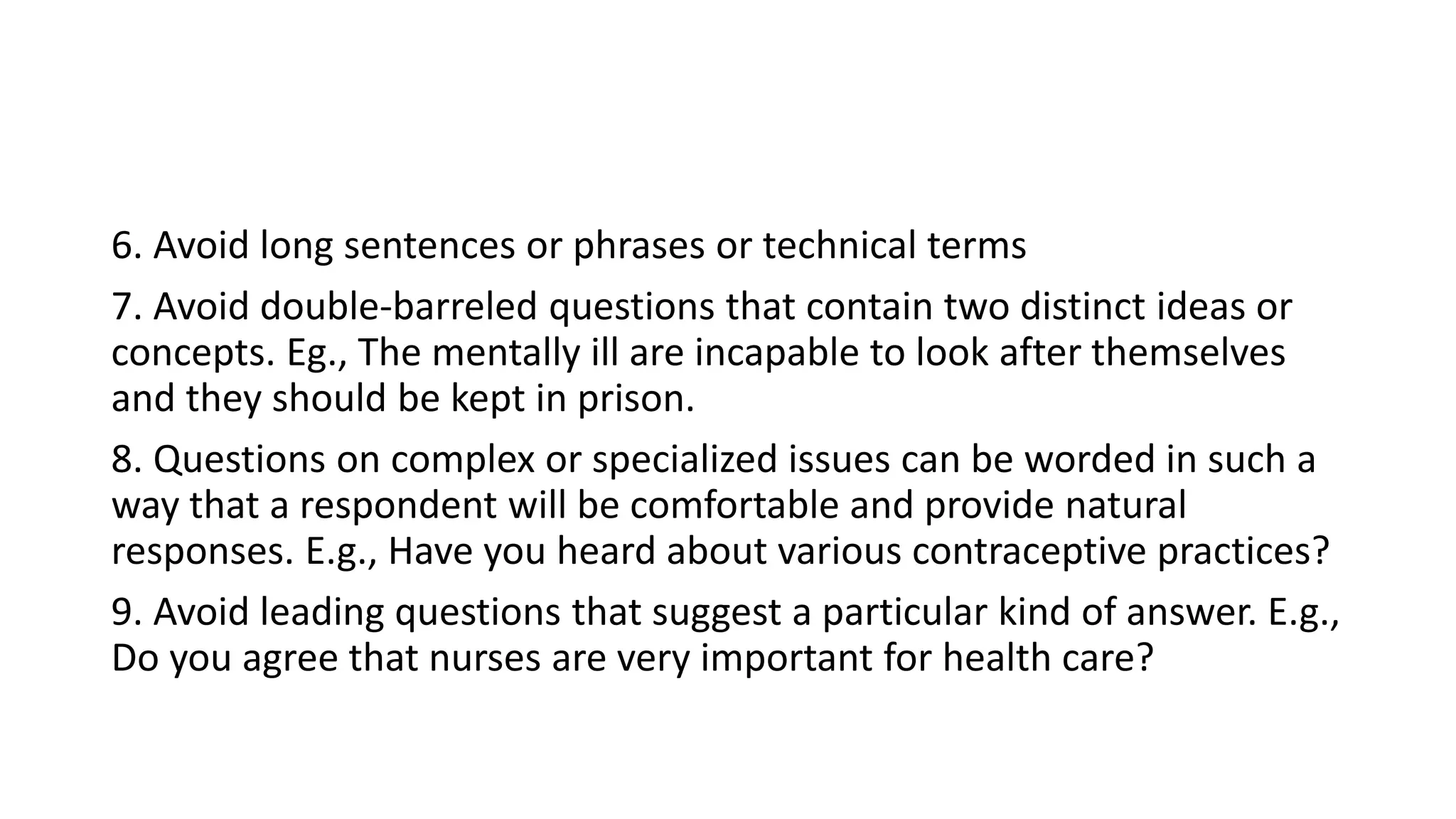 6. Avoid long sentences or phrases or technical terms
7. Avoid double-barreled questions that contain two distinct ideas or
concepts. Eg., The mentally ill are incapable to look after themselves
and they should be kept in prison.
8. Questions on complex or specialized issues can be worded in such a
way that a respondent will be comfortable and provide natural
responses. E.g., Have you heard about various contraceptive practices?
9. Avoid leading questions that suggest a particular kind of answer. E.g.,
Do you agree that nurses are very important for health care?
 